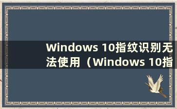 Windows 10指纹识别无法使用（Windows 10指纹识别无法使用怎么办）